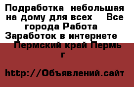 Подработка- небольшая на дому для всех. - Все города Работа » Заработок в интернете   . Пермский край,Пермь г.